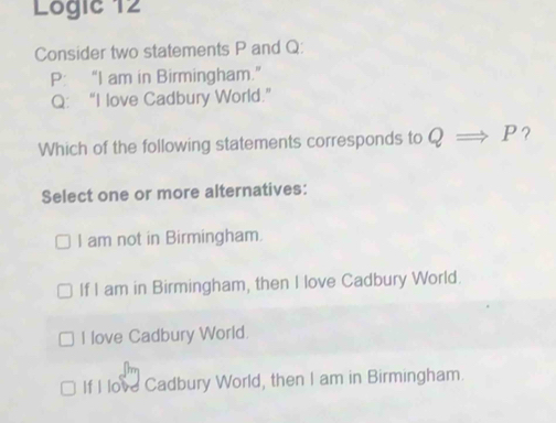 Logic 12
Consider two statements P and Q :
P : “I am in Birmingham.”
Q : “I love Cadbury World.”
Which of the following statements corresponds to Q P?
Select one or more alternatives:
I am not in Birmingham.
If I am in Birmingham, then I love Cadbury World.
I love Cadbury World.
If I love Cadbury World, then I am in Birmingham.