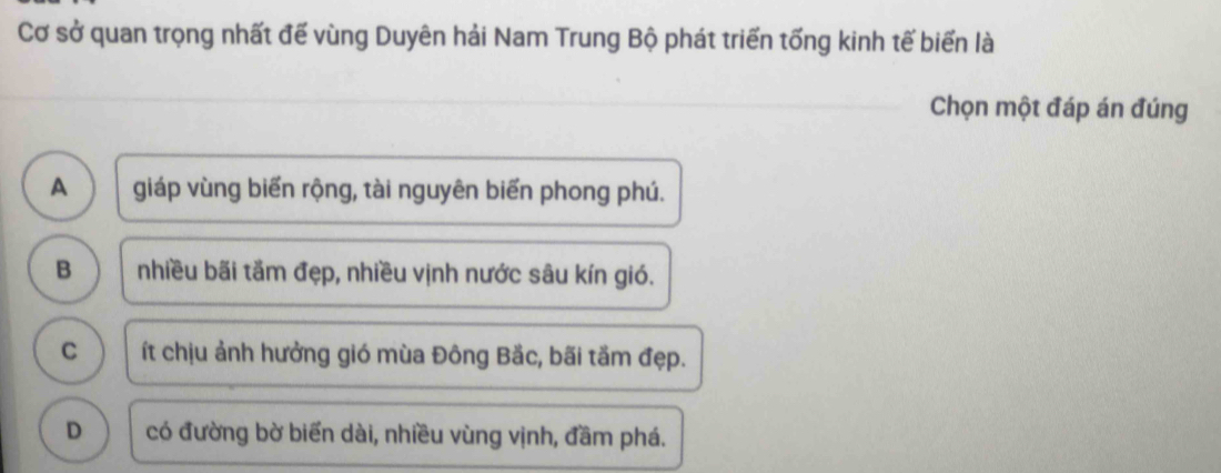 Cơ sở quan trọng nhất đế vùng Duyên hải Nam Trung Bộ phát triển tống kinh tế biển là
Chọn một đáp án đúng
A giáp vùng biển rộng, tài nguyên biển phong phú.
B nhiều bãi tầm đẹp, nhiều vịnh nước sâu kín gió.
C ít chịu ảnh hưởng gió mùa Đông Bắc, bãi tầm đẹp.
D có đường bờ biển dài, nhiều vùng vịnh, đầm phá.