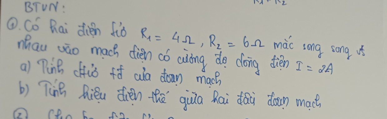 BTUN: 
①. Có hai dien fiò R_1=4Omega , R_2=6Omega mǎc song song us 
mhau wāo mach dién có aiòng de dóng dién I=2A
a) Ping offiò fò aa down mach 
b) Ting Riéu dién thē qiua hai dai down mach 
② ceo 6.