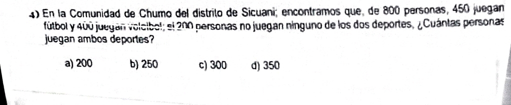 En la Comunidad de Chumo del distrito de Sicuani; encontramos que, de 800 personas, 450 juegan
fútbol y 400 juegan volcibol; el 200 personas no juegan ninguno de los dos deportes, ¿Cuántas personas
juegan ambos deportes?
a) 200 b) 250 c) 300 d) 350