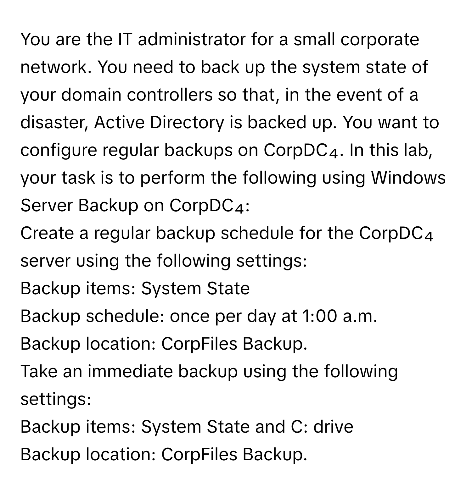 You are the IT administrator for a small corporate network. You need to back up the system state of your domain controllers so that, in the event of a disaster, Active Directory is backed up. You want to configure regular backups on CorpDC₄. In this lab, your task is to perform the following using Windows Server Backup on CorpDC₄: 
Create a regular backup schedule for the CorpDC₄ server using the following settings: 
Backup items: System State 
Backup schedule: once per day at 1:00 a.m. 
Backup location: CorpFiles Backup. 
Take an immediate backup using the following settings: 
Backup items: System State and C: drive 
Backup location: CorpFiles Backup.