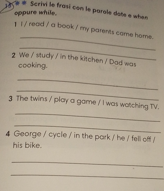 Scrivi le frasi con le parole date e when 
oppure while. 
_ 
1 l / read / a book / my parents came home. 
_ 
2 We / study / in the kitchen / Dad was 
cooking. 
_ 
_ 
_ 
3 The twins / play a game / I was watching TV. 
_ 
4 George / cycle / in the park / he / fell off / 
his bike. 
_ 
_