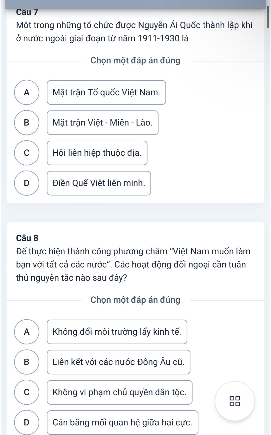 Cầu 7
Một trong những tổ chức được Nguyễn Ái Quốc thành lập khi
ở nước ngoài giai đoạn từ năm 1911-1930 là
Chọn một đáp án đúng
A Mặt trận Tổ quốc Việt Nam.
B Mặt trận Việt - Miên - Lào.
C Hội liên hiệp thuộc địa.
D Điền Quế Việt liên minh.
Câu 8
Để thực hiện thành công phương châm "Việt Nam muốn làm
bạn với tất cả các nước". Các hoạt động đối ngoại cần tuân
thủ nguyên tắc nào sau đây?
Chọn một đáp án đúng
A Không đổi môi trường lấy kinh tế.
B Liên kết với các nước Đông Âu cũ.
C Không vi phạm chủ quyền dân tộc.
D Cân bằng mối quan hệ giữa hai cực.