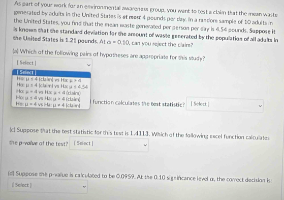 As part of your work for an environmental awareness group, you want to test a claim that the mean waste
generated by adults in the United States is at most 4 pounds per day. In a random sample of 10 adults in
the United States, you find that the mean waste generated per person per day is 4.54 pounds. Suppose it
is known that the standard deviation for the amount of waste generated by the population of all adults in
the United States is 1.21 pounds. At alpha =0.10 , can you reject the claim?
(a) Which of the following pairs of hypotheses are appropriate for this study?
[ Select ]
[ Select ]
Ho: mu ≤ 4 (claim) vs Hx : mu >4
Ho: mu ≤ 4 (cla m)vsHa : mu ≤ 4.54
Ho: mu =4 sHx:mu <4</tex> (claim)
Ho: mu ≤ 4 vsHa:mu >4 (claim)
Ho: mu =4vsHa:mu != 4 (claim) function calculates the test statistic? [ Select ]
(c) Suppose that the test statistic for this test is 1.4113. Which of the following excel function calculates
the p -value of the test? [ Select ]
(d) Suppose thè p -value is calculated to be 0.0959. At the 0.10 signifcance level α, the correct decision is:
[ Select ]