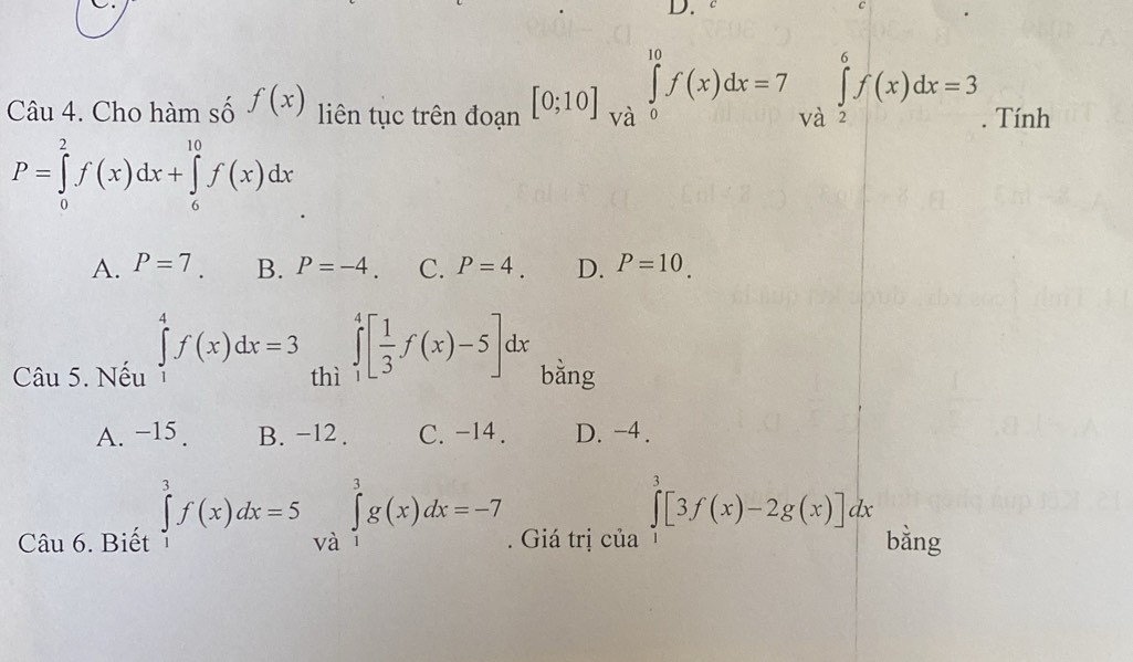 Cho hàm số f(x) liên tục trên đoạn [0;10]∈tlimits _(Va)^(10)f(x)dx=7∈tlimits _(Va)^6f(x)dx=3. Tính
P=∈tlimits _0^(2f(x)dx+∈tlimits _6^(10)f(x)dx
A. P=7 B. P=-4. C. P=4. D. P=10. 
Câu 5. Nếu ∈tlimits _1^4f(x)dx=3 thì ∈tlimits _1^4[frac 1)3f(x)-5]dx bằng
A. −15. B. -12. C. -14. D. -4.
Câu 6. Biết ∈tlimits _1^3f(x)dx=5 và ∈tlimits _1^3g(x)dx=-7. Giá trị của ∈tlimits _1^3[3f(x)-2g(x)]dx bằng