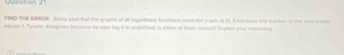 FIND THE ERROR Betsy says that the graphs of all logarithmic functions cross the y-axis at (0,1) because any number to the zero power 
equals 1. Tyrone disagrees because he says log 0 is undefined. Is either of them correct? Explain your reasoning.