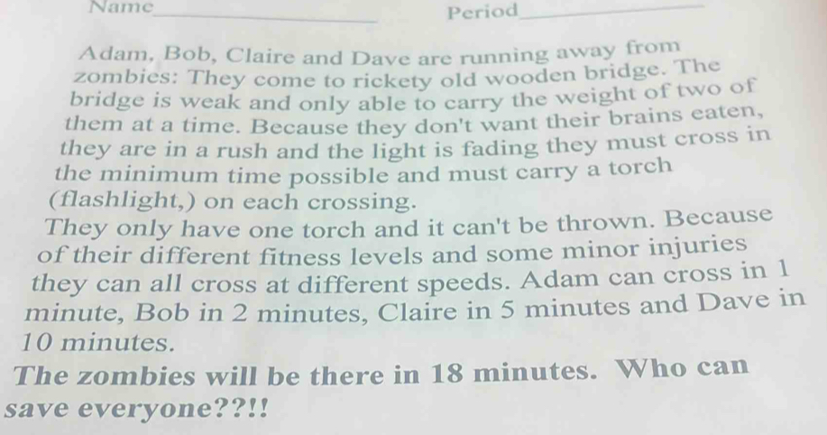 Name_ 
Period_ 
Adam, Bob, Claire and Dave are running away from 
zombies: They come to rickety old wooden bridge. The 
bridge is weak and only able to carry the weight of two of 
them at a time. Because they don't want their brains eaten, 
they are in a rush and the light is fading they must cross in 
the minimum time possible and must carry a torch 
(flashlight,) on each crossing. 
They only have one torch and it can't be thrown. Because 
of their different fitness levels and some minor injuries 
they can all cross at different speeds. Adam can cross in 1
minute, Bob in 2 minutes, Claire in 5 minutes and Dave in
10 minutes. 
The zombies will be there in 18 minutes. Who can 
save everyone??!!