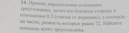 Прямаяе наральлнельная основаниюо 
треугольника, делит его боковуюо сторону в 
отΗоΙеΗии 8:3 (считая от вершшины), а плошцадь 
на части, разность которых равна 72. Найлите 
плошаль всего треугольника