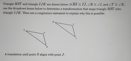 Triangle RST and triangle IJK are drawn below. If overline RS≌ overline IJ, ∠ R≌ ∠ I , and ∠ T≌ ∠ K, 
use the dropdown boxes below to determine a transformation that maps triangle RST onto 
triangle IJK. Then use a congruence statement to explain why this is possible. 
A translation until point S aligns with point J.