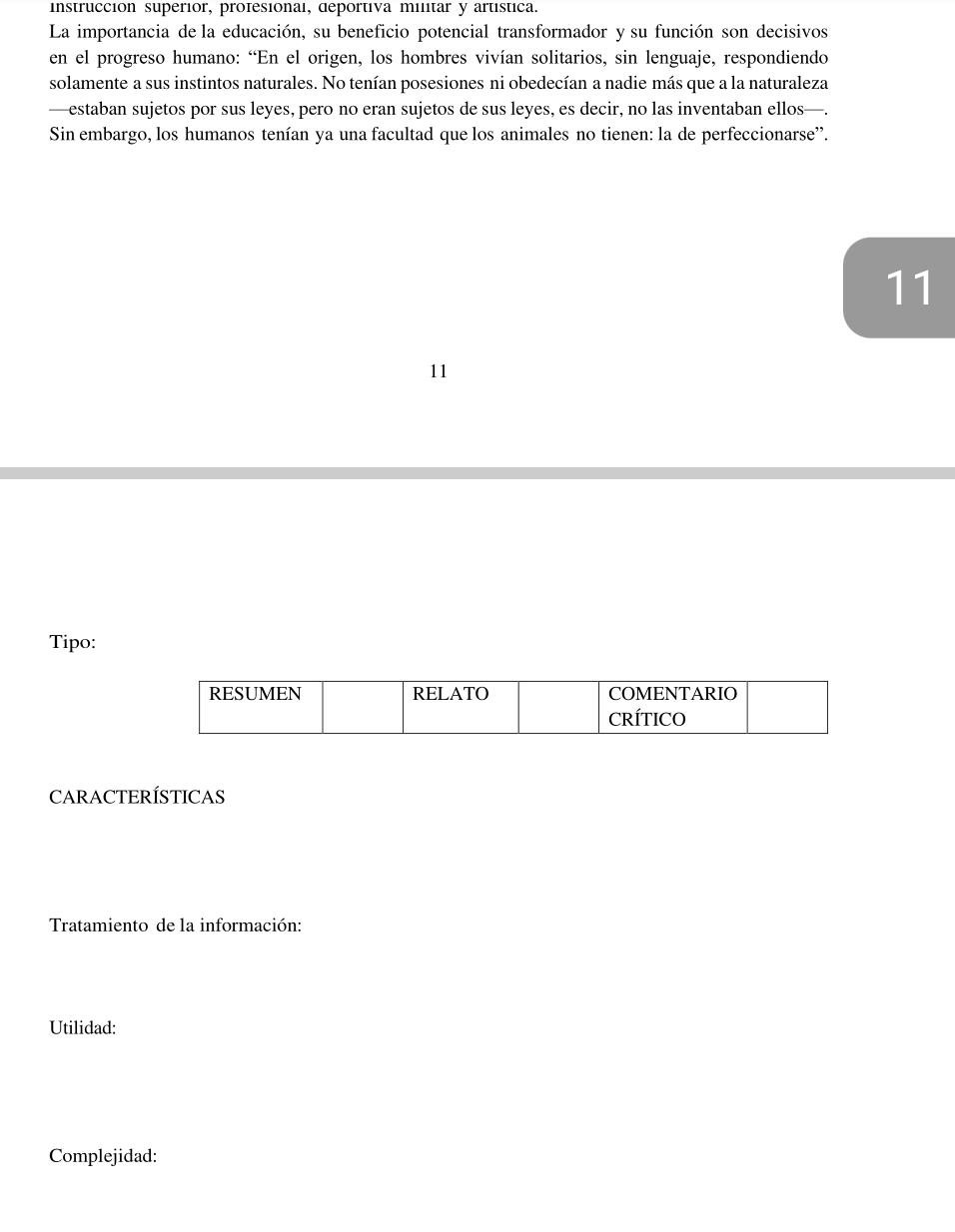 instrucción superiór, profesional, deportiva militar y artística. 
La importancia de la educación, su beneficio potencial transformador y su función son decisivos 
en el progreso humano: “En el origen, los hombres vivían solitarios, sin lenguaje, respondiendo 
solamente a sus instintos naturales. No tenían posesiones ni obedecían a nadie más que a la naturaleza 
—estaban sujetos por sus leyes, pero no eran sujetos de sus leyes, es decir, no las inventaban ellos—. 
Sin embargo, los humanos tenían ya una facultad que los animales no tienen: la de perfeccionarse'. 
11 
11 
Tipo: 
CARACTERÍSTICAS 
Tratamiento de la información: 
Utilidad: 
Complejidad: