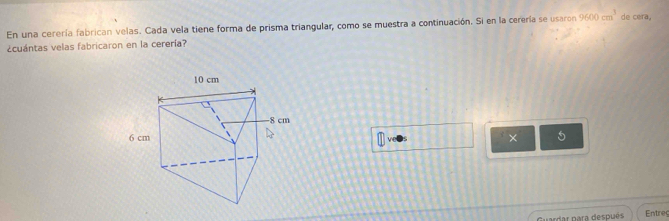 En una cerería fabrican velas. Cada vela tiene forma de prisma triangular, como se muestra a continuación. Si en la cerería se usaron 9600cm^3 de cera. 
¿cuántas velas fabricaron en la cerería? 
× 5 
par para después Entreg