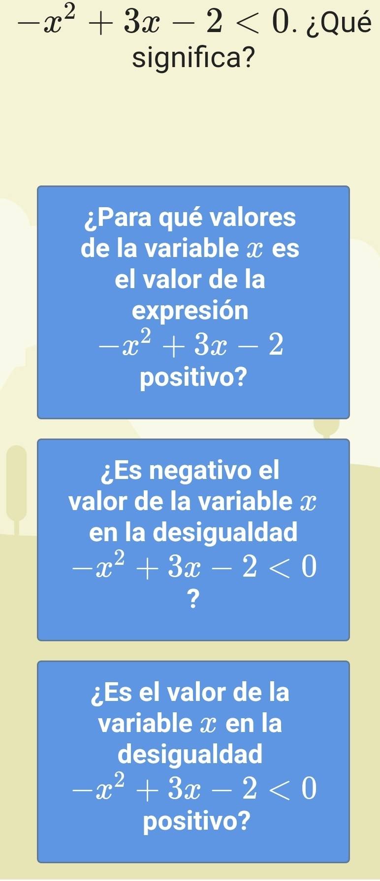 -x^2+3x-2<0</tex> ¿Qué 
significa? 
¿Para qué valores 
de la variable x es 
el valor de la 
expresión
-x^2+3x-2
positivo? 
¿Es negativo el 
valor de la variable x
en la desigualdad
-x^2+3x-2<0</tex> 
? 
¿Es el valor de la 
variable x en la 
desigualdad
-x^2+3x-2<0</tex> 
positivo?