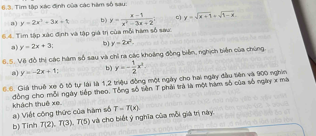 Tìm tập xác định của các hàm số sau: 
a) y=2x^3+3x+1; b) y= (x-1)/x^2-3x+2 ; c) y=sqrt(x+1)+sqrt(1-x). 
6.4. Tìm tập xác định và tập giá trị của mỗi hàm số sau: 
b) 
a) y=2x+3 y=2x^2. 
6.5. Vẽ đồ thị các hàm số sau và chỉ ra các khoảng đồng biến, nghịch biến của chúng. 
a) y=-2x+1. b) y=- 1/2 x^2. 
6.6. Giá thuê xe ô tô tự lái là 1,2 triệu đồng một ngày cho hai ngày đầu tiên và 900 nghìn 
đồng cho mỗi ngày tiếp theo. Tổng số tiền T phải trà là một hàm số của số ngày x mà 
khách thuê xe. 
a) Viết công thức của hàm số T=T(x). 
b) Tính T(2), T(3), T(5) và cho biết ý nghĩa của mỗi giá trị này.