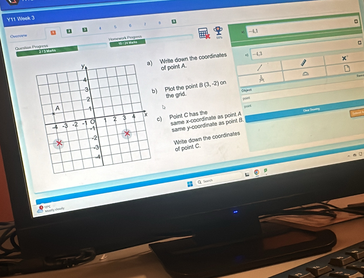 Y11 Week 3 
4 5 6 8
-4,1 
Overview 
Question Progress Homework Progress 
68% 
2 / 3 Marks 10 / 24 Marks 
a) Write down the coordinate 
of point A. 
me 
o 
) Plot the point B(3,-2)
the grid. Object 
point 
point 
same x-coordinate as point A Clear Drawing 
c) Point C has the 

same y-coordinate as point B. 
Write down the coordinates 
of point C. 
p 
Search 
13°C 
Mostly cloudy