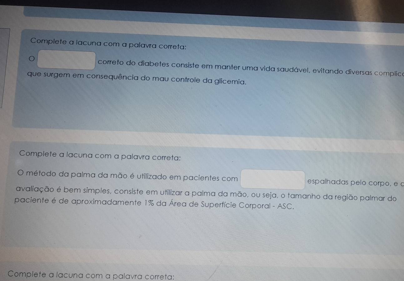 Complete a lacuna com a palavra correta: 
correto do diabetes consiste em manter uma vida saudável, evitando diversas complico 
que surgem em consequência do mau controle da glicemia. 
Complete a lacuna com a palavra correta: 
método da palma da mão é utilizado em pacientes com espalhadas pelo corpo, e 
avaliação é bem simples, consiste em utilizar a palma da mão, ou seja, o tamanho da região palmar do 
paciente é de aproximadamente 1% da Área de Superfície Corporal - ASC. 
Complete a lacuna com a palavra correta: