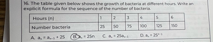 The table given below shows the growth of bacteria at different hours. Write an
explicit formula for the sequence of the number of bacteria.
A. a_n=a_n-1+25 B. a_n=25n C. a_n=25a_n-1 D. a_n=25^(n-1)