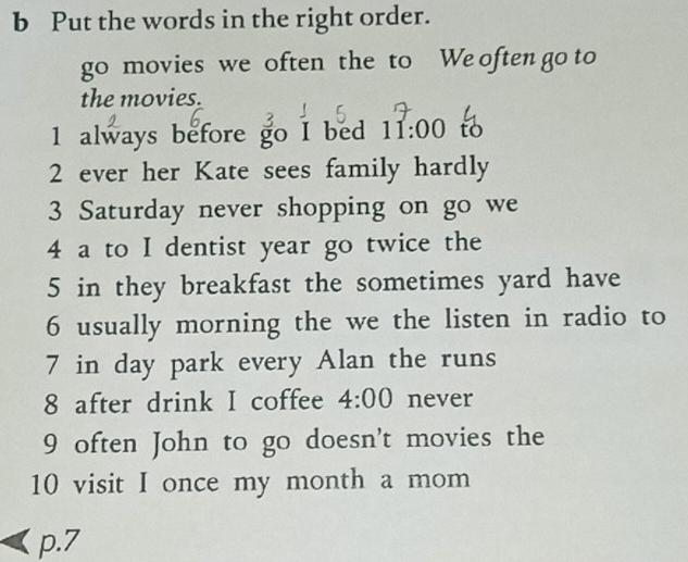 Put the words in the right order. 
go movies we often the to We often go to 
the movies. 
1 always before go I bed 11:00 to 
2 ever her Kate sees family hardly 
3 Saturday never shopping on go we 
4 a to I dentist year go twice the 
5 in they breakfast the sometimes yard have 
6 usually morning the we the listen in radio to 
7 in day park every Alan the runs 
8 after drink I coffee 4:00 never 
9 often John to go doesn't movies the 
10 visit I once my month a mom 
p.7