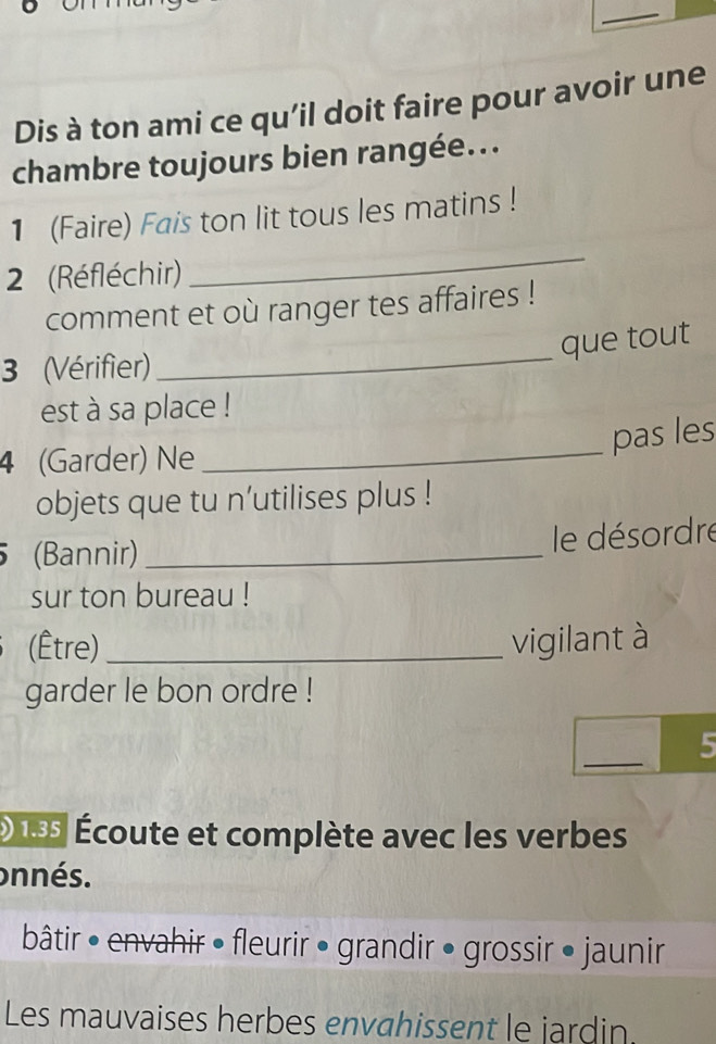 Dis à ton ami ce qu’il doit faire pour avoir une 
chambre toujours bien rangée... 
1 (Faire) Fais ton lit tous les matins ! 
2 (Réfléchir) 
_ 
comment et où ranger tes affaires ! 
_ 
que tout 
3 (Vérifier) 
est à sa place ! 
_ 
pas les 
4 (Garder) Ne 
objets que tu n’utilises plus ! 
(Bannir)_ 
le désordre 
sur ton bureau ! 
(Être) _vigilant à 
garder le bon ordre ! 
_ 
5 
D es Écoute et complète avec les verbes 
onnés. 
bâtir • envahir • fleurir • grandir • grossir • jaunir 
Les mauvaises herbes envahissent le jardin.