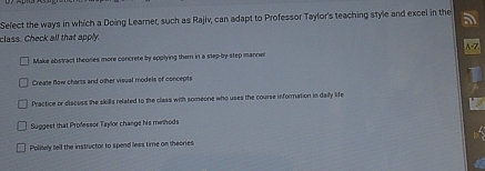 Sefect the ways in which a Doing Learner, such as Rajiv, can adapt to Professor Taylor's teaching style and excel in the
class. Check all that apply

Make abstract theores more concrete by applying them in a step-by-step manner
Create flow charts and other visual models of concepts
Practice or discuss the skills related to the class with someone who uses the course information in daily life
Suggest that Professor Taylor change his methods
Politely fell the instructor to spend less time on theories