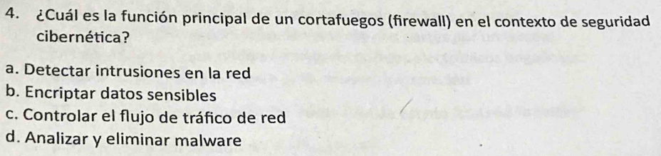 ¿Cuál es la función principal de un cortafuegos (firewall) en el contexto de seguridad
cibernética?
a. Detectar intrusiones en la red
b. Encriptar datos sensibles
c. Controlar el flujo de tráfico de red
d. Analizar y eliminar malware