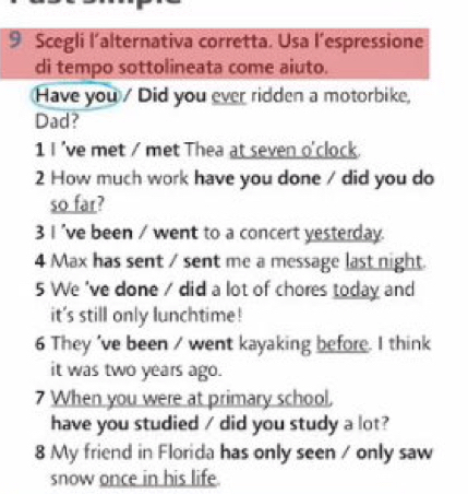 Scegli l’alternativa corretta. Usa l’espressione 
di tempo sottolineata come aiuto. 
Have you / Did you ever ridden a motorbike, 
Dad? 
1 I 've met / met Thea at seven o'clock. 
2 How much work have you done / did you do 
so far? 
3 I 've been / went to a concert yesterday. 
4 Max has sent / sent me a message last night. 
5 We 've done / did a lot of chores today and 
it's still only lunchtime! 
6 They 've been / went kayaking before. I think 
it was two years ago. 
7 When you were at primary school. 
have you studied / did you study a lot? 
8 My friend in Florida has only seen / only saw 
snow once in his life.