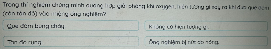 Trong thí nghiệm chứng minh quang hợp giải phóng khí oxygen, hiện tượng gì xảy ra khi đưa que đóm
(còn tàn đỏ) vào miệng ống nghiệm?
Que đóm bùng cháy. Không có hiện tượng gì.
Tàn đỏ rụng. Ống nghiệm bị nứt do nóng.