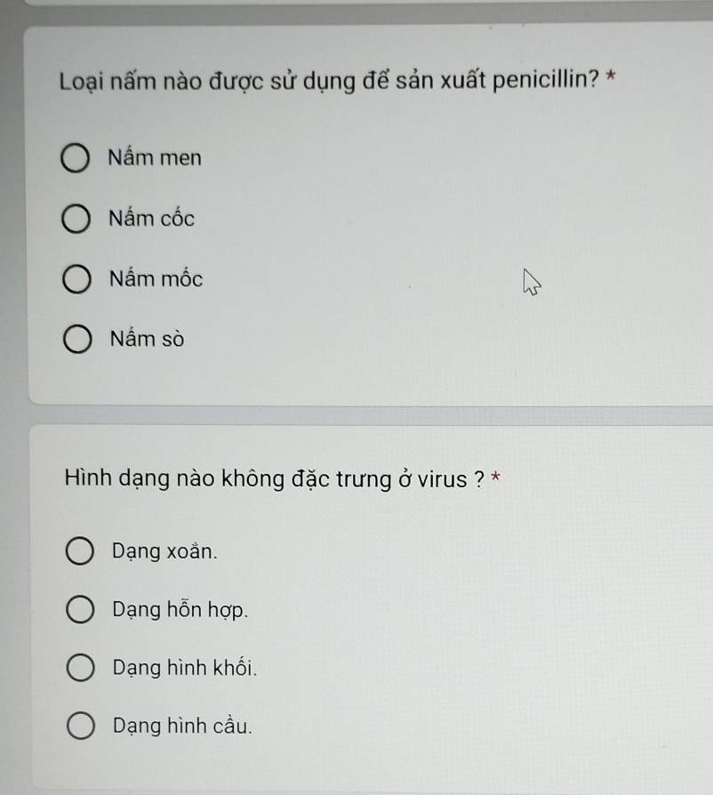 Loại nấm nào được sử dụng để sản xuất penicillin? *
Nấm men
Nắm cốc
Nắm mốc
Nấm sò
Hình dạng nào không đặc trưng ở virus ? *
Dạng xoắn.
Dạng hỗn hợp.
Dạng hình khối.
Dạng hình cầu.