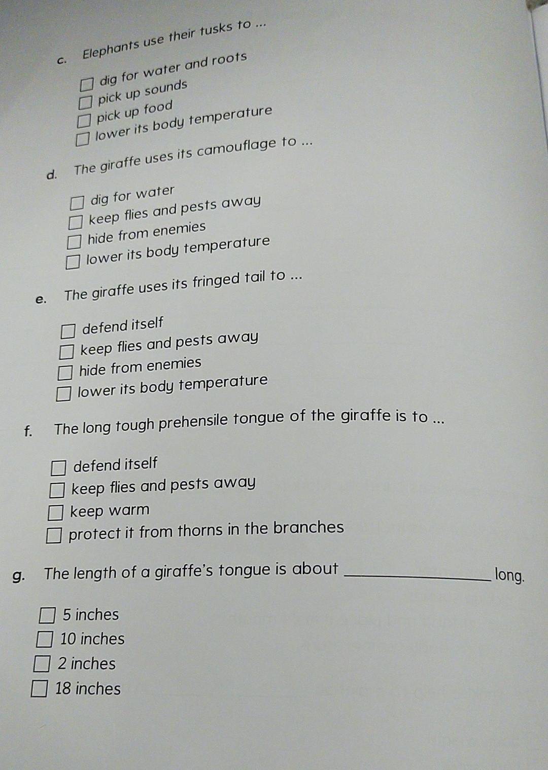 Elephants use their tusks to ...
dig for water and roots
pick up sounds
pick up food
lower its body temperature
d. The giraffe uses its camouflage to ...
dig for water
keep flies and pests away
hide from enemies
lower its body temperature
e. The giraffe uses its fringed tail to ...
defend itself
keep flies and pests away
hide from enemies
lower its body temperature
f. The long tough prehensile tongue of the giraffe is to ...
defend itself
keep flies and pests away
keep warm
protect it from thorns in the branches
g. The length of a giraffe's tongue is about_
long.
5 inches
10 inches
2 inches
18 inches