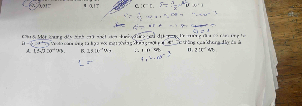 A. 0,01T. B. 0, 1T. C. D. 10^(-3)T. 
Câu 6. Một khung dây hình chữ nhật kích thước 3cm* 4cm đặt trong từ trường đều có cảm ứng từ
B= 5· 10^- Vectơ cảm ứng từ hợp với mặt phẳng khung một gớc 30°. Từ thông qua khung dây đó là
A. 1,5sqrt(3).10^(-7)Wb. B. 1,5.10^(-7)Wb. C. 3.10^(-7)Wb. D. 2.10^(-7)Wb.