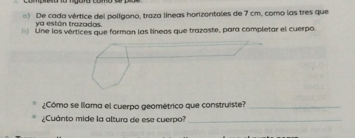 completa la ngura como se pide. 
□) De cada vértice del polígono, traza líneas horizontales de 7 cm, como las tres que 
ya están trazadas. 
) Une los vértices que forman las líneas que trazaste, para completar el cuerpo. 
¿Cómo se llama el cuerpo geométrico que construiste?_ 
¿Cuánto mide la altura de ese cuerpo?_