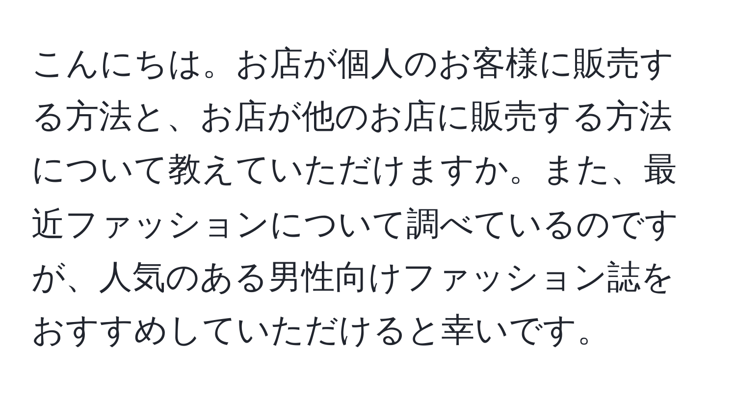 こんにちは。お店が個人のお客様に販売する方法と、お店が他のお店に販売する方法について教えていただけますか。また、最近ファッションについて調べているのですが、人気のある男性向けファッション誌をおすすめしていただけると幸いです。