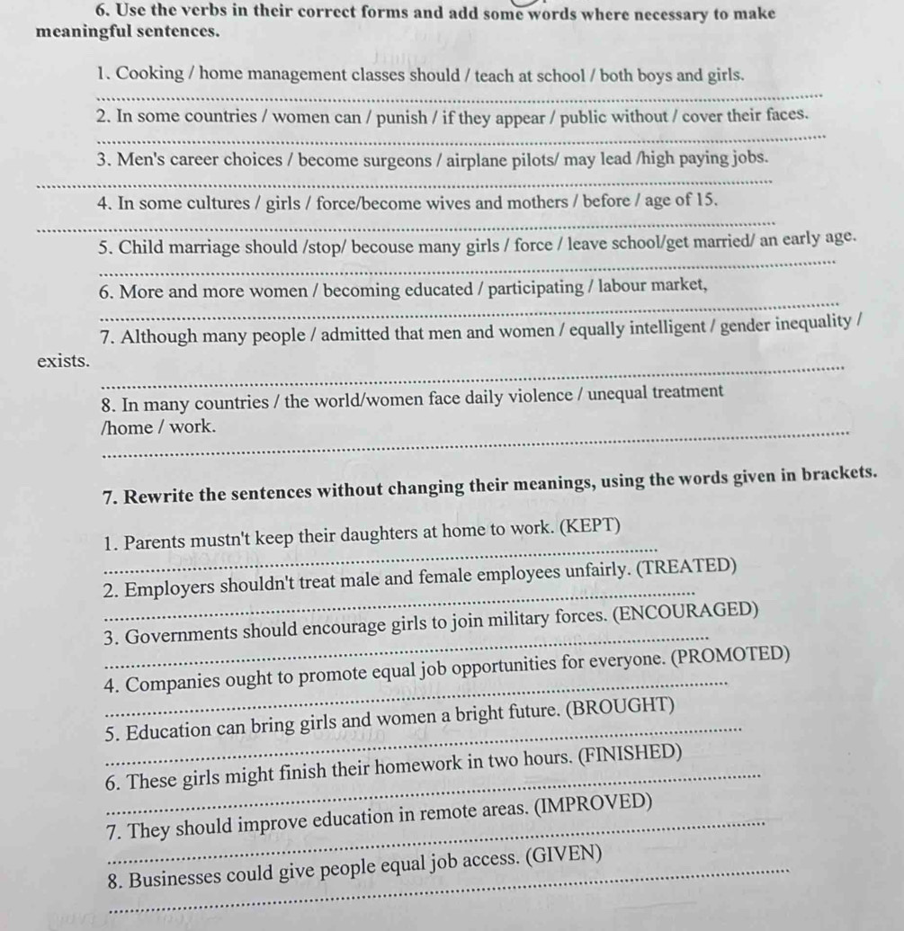 Use the verbs in their correct forms and add some words where necessary to make 
meaningful sentences. 
1. Cooking / home management classes should / teach at school / both boys and girls. 
_ 
_ 
2. In some countries / women can / punish / if they appear / public without / cover their faces. 
3. Men's career choices / become surgeons / airplane pilots/ may lead /high paying jobs. 
_ 
4. In some cultures / girls / force/become wives and mothers / before / age of 15. 
_ 
_ 
5. Child marriage should /stop/ becouse many girls / force / leave school/get married/ an early age. 
_ 
6. More and more women / becoming educated / participating / labour market, 
7. Although many people / admitted that men and women / equally intelligent / gender inequality / 
_ 
exists. 
8. In many countries / the world/women face daily violence / unequal treatment 
/home / work. 
7. Rewrite the sentences without changing their meanings, using the words given in brackets. 
_ 
1. Parents mustn't keep their daughters at home to work. (KEPT) 
_ 
2. Employers shouldn't treat male and female employees unfairly. (TREATED) 
_ 
3. Governments should encourage girls to join military forces. (ENCOURAGED) 
_ 
4. Companies ought to promote equal job opportunities for everyone. (PROMOTED) 
_ 
5. Education can bring girls and women a bright future. (BROUGHT) 
_ 
6. These girls might finish their homework in two hours. (FINISHED) 
_7. They should improve education in remote areas. (IMPROVED) 
_8. Businesses could give people equal job access. (GIVEN) 
_