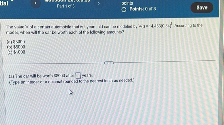 points
tial Part 1 of 3 Save
Points: 0 of 3
The value V of a certain automobile that is t years old can be modeled by V(t)=14,453(0.84)^t. According to the
model, when will the car be worth each of the following amounts?
(a) $8000
(b) $5000
(c) $1000
(a) The car will be worth $8000 after □ years
(Type an integer or a decimal rounded to the nearest tenth as needed.)