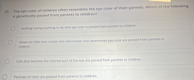 The eye color of children often resembles the eye color of their parents. Which of the following
is genetically passed from parents to children?
Nothing having anything to do with eye color is passed from parents to children.
Genes on DNA that contain the information that determines eye color are passed from parents to
children.
Cells that become the colored part of the eye are passed from parents to children.
Particles of color are passed from parents to children.