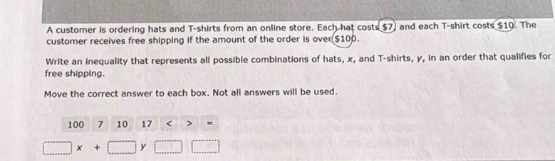 A customer is ordering hats and T-shirts from an online store. Each hat costs $7) and each T-shirt costs $19. The 
customer receives free shipping if the amount of the order is over $100. 
Write an inequality that represents all possible combinations of hats, x, and T-shirts, y, in an order that qualifies for 
free shipping. 
Move the correct answer to each box. Not all answers will be used.
100 7 10 11 17<>=
□ x+□ y□ □