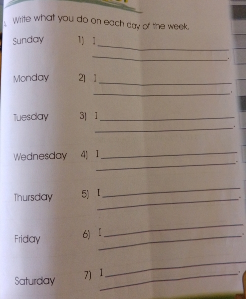 A, Write what you do on each day of the week. 
_ 
Sunday l) I 
_ 
. 
Monday 2) I_ 
_. 
Tuesday 3) I_ 
_ 
Wednesday 4) I_ 
_. 
Thursday 5) I 
_ 
_. 
Friday 
6 I_ 
_ 
. 
Saturday 
7)I_ 
_