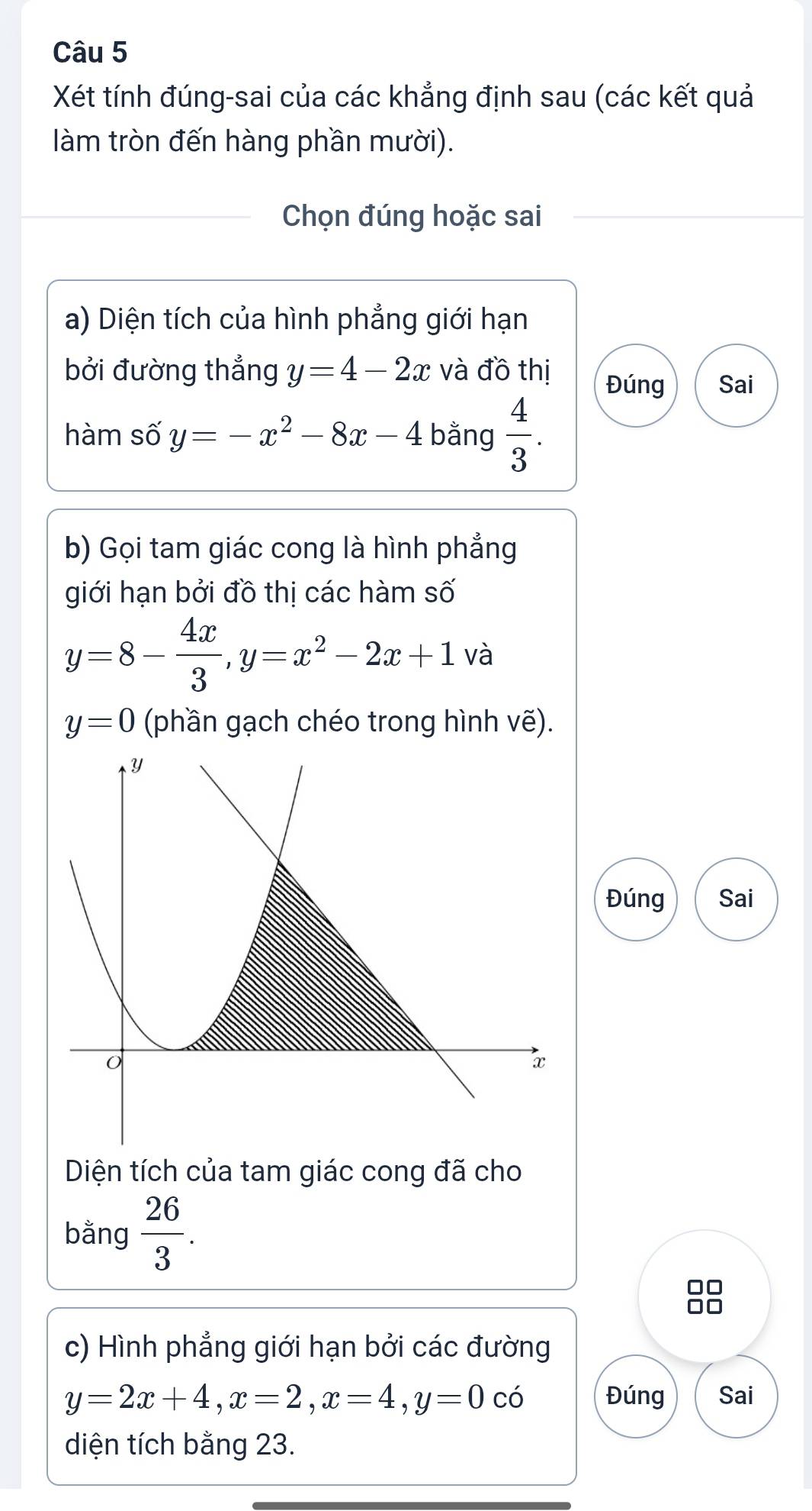 Xét tính đúng-sai của các khẳng định sau (các kết quả 
làm tròn đến hàng phần mười). 
Chọn đúng hoặc sai 
a) Diện tích của hình phẳng giới hạn 
bởi đường thẳng y=4-2x và đồ thị Đúng Sai 
hàm số y=-x^2-8x-4 bằng  4/3 . 
b) Gọi tam giác cong là hình phẳng 
giới hạn bởi đồ thị các hàm số
y=8- 4x/3 , y=x^2-2x+1 và
y=0 (phần gạch chéo trong hình vẽ). 
Đúng Sai 
Diện tích của tam giác cong đã cho 
bằng  26/3 . 
c) Hình phẳng giới hạn bởi các đường
y=2x+4, x=2, x=4, y=0 có Đúng Sai 
diện tích bằng 23.