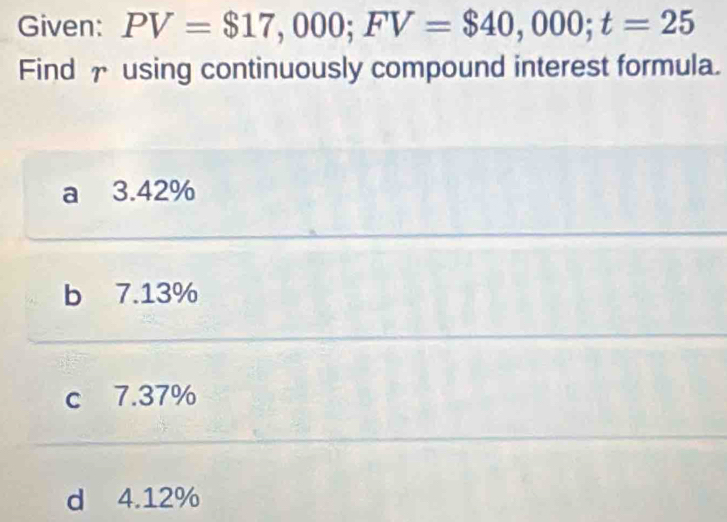 Given: PV=$17,000; FV=$40,000; t=25
Find † using continuously compound interest formula.
a 3.42%
b 7.13%
c 7.37%
d 4.12%