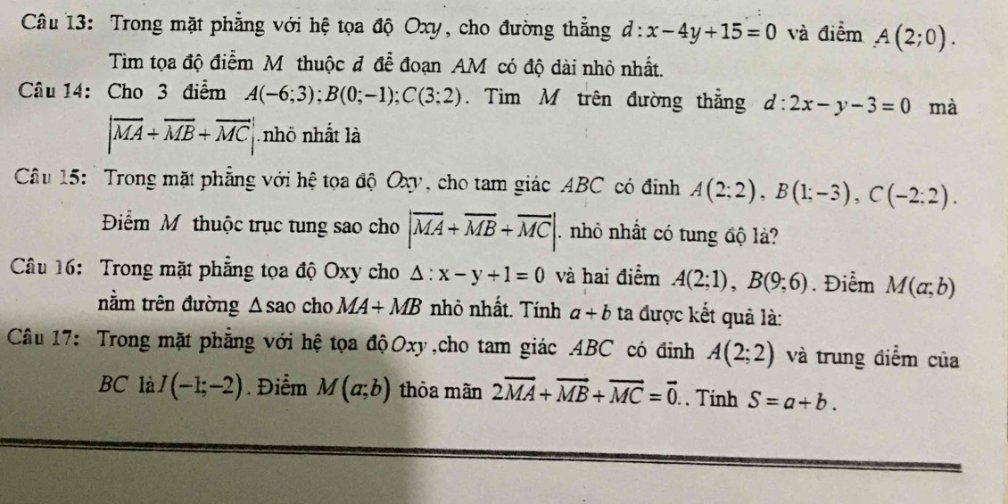 Trong mặt phẳng với hệ tọa độ Oxy, cho đường thẳng d:x-4y+15=0 và điểm A(2;0). 
Tìm tọa độ điểm M thuộc đ đễ đoạn AM có độ đài nhỏ nhất. 
Câu 14: Cho 3 điểm A(-6;3); B(0;-1); C(3;2). Tìm M trên đường thắng d:2x-y-3=0 mà
|vector MA+vector MB+vector MC| nhô nhất là 
Câu 15: 'Trong mặt phẳng với hệ tọa độ Oxy, cho tam giác ABC có đinh A(2;2), B(1;-3), C(-2;2). 
Điểm Mỹ thuộc trục tung sao cho |vector MA+vector MB+vector MC| nhỏ nhất có tung độ là? 
Câu 16: Trong mặt phẳng tọa độ Oxy cho △ :x-y+1=0 và hai điểm A(2;1), B(9;6). Điểm M(a;b)
nằm trên đường △ sao cho MA+MB nhỏ nhất. Tính a+b ta được kết quả là: 
Câu 17: Trong mặt phẳng với hệ tọa độOxy,cho tam giác ABC có đinh A(2;2) và trung điểm của 
BC là I(-1;-2). Điểm M(a;b) thòa mãn 2vector MA+vector MB+vector MC=vector 0. . Tính S=a+b.