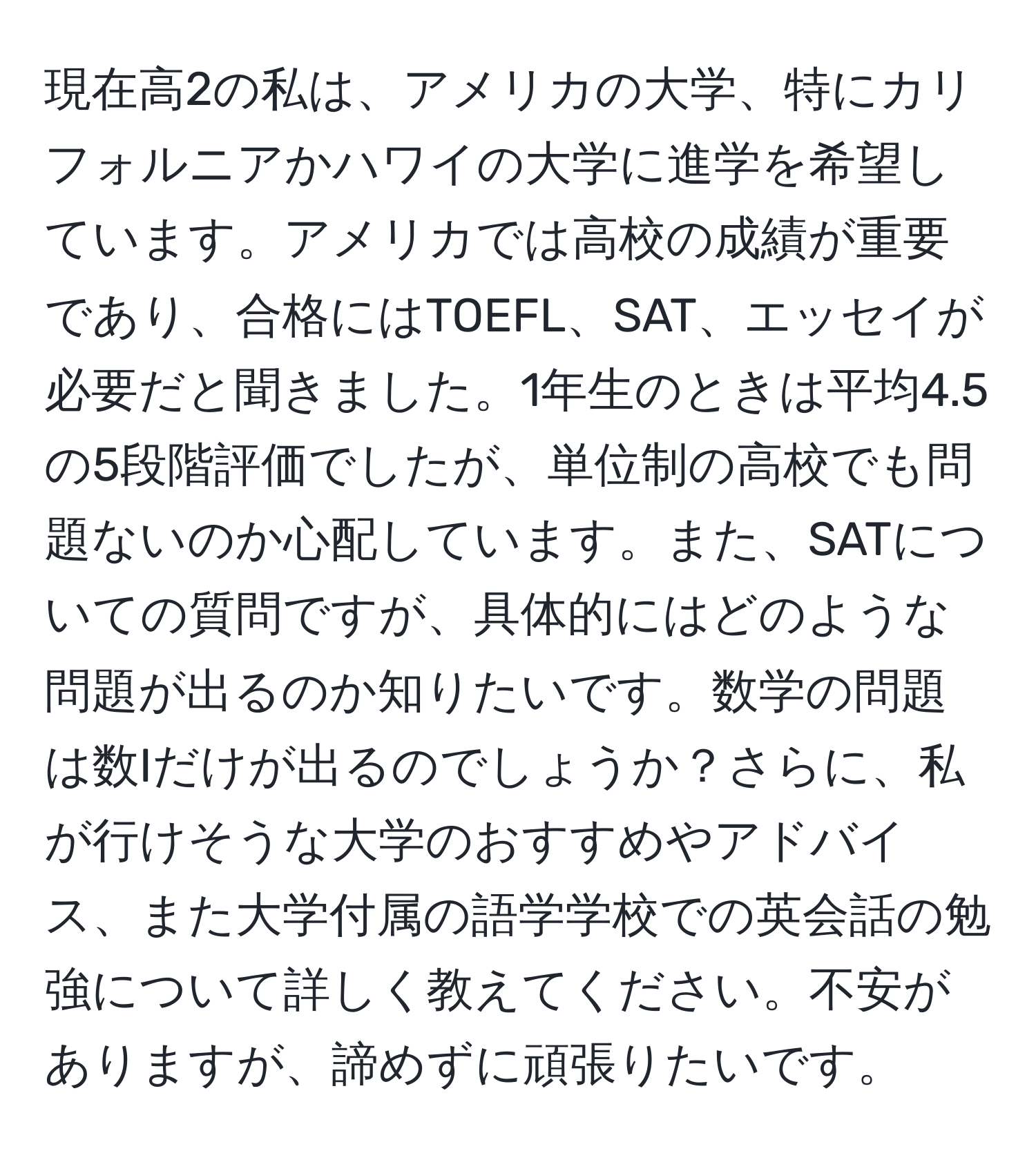 現在高2の私は、アメリカの大学、特にカリフォルニアかハワイの大学に進学を希望しています。アメリカでは高校の成績が重要であり、合格にはTOEFL、SAT、エッセイが必要だと聞きました。1年生のときは平均4.5の5段階評価でしたが、単位制の高校でも問題ないのか心配しています。また、SATについての質問ですが、具体的にはどのような問題が出るのか知りたいです。数学の問題は数Iだけが出るのでしょうか？さらに、私が行けそうな大学のおすすめやアドバイス、また大学付属の語学学校での英会話の勉強について詳しく教えてください。不安がありますが、諦めずに頑張りたいです。