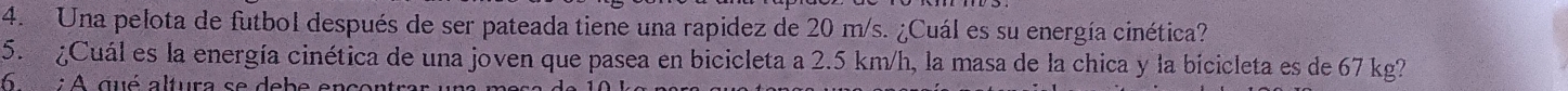 Una pelota de futbol después de ser pateada tiene una rapidez de 20 m/s. ¿Cuál es su energía cinética? 
5. ¿Cuál es la energía cinética de una joven que pasea en bicicleta a 2.5 km/h, la masa de la chica y la bicicleta es de 67 kg? 
6 : A qué altura se debe encontrar