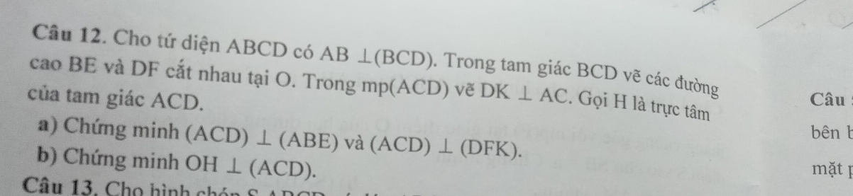 Cho tứ diện ABCD có AB⊥ (BCD). Trong tam giác BCD vẽ các đường 
cao BE và DF cắt nhau tại O. T rongmp(ACD) vẽ DK⊥ AC. Gọi H là trực tâm 
của tam giác ACD. Câu 
a) Chứng minh (ACD)⊥ (ABE)va(ACD)⊥ (DFK). bên b
b) Chứng minh OH⊥ (ACD). 
mặt p 
Câu 13. Cho hình ch