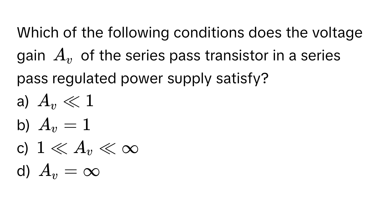 Which of the following conditions does the voltage gain $A_v$ of the series pass transistor in a series pass regulated power supply satisfy?

a) $A_v ll 1$ 
b) $A_v = 1$ 
c) $1 ll A_v ll ∈fty$ 
d) $A_v = ∈fty$