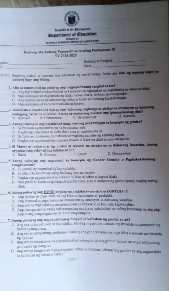 Mepubile of the Eslippines
Department of Coucation
RECS0N X1
SCHOOLS DIVISION OFFICE OF DAVAD CITY
Ikatlong Markahang Pagsusulit sa Araling Panlipunan 10
SY 2024-2025
Baitang at Pangkat_
_
galari_ Iskor._
NUTO: Basahing mabuti at unawain ang nilalaman ng bawat bilang. Isulat ang titlk ng tamang cagst sa
patlang bago ang bilang
_1. Alin sa sumusunod na pahayag ang nagpapaliwanag tungkol sa sex?
A. Ang biyolohikal at pisyolohikal na katangian na nagtatakda ng pagkakaiba sa baber at lalaki
B. Mga katangian na nagtatakda ng lalaki, babae, bakla, fesbion, at trunsgender,
C. Ang naglalarawan sa katayuan ng babae at lalaki sa lipunang kinabibilangan.
D. Mga gampanin at kilos na tinatakda ng lipunan.
_
2. Kinikilala si Zandro na siya ay may lubusang paghanga at pisikal na atraksyon sa kaniyang
kaibigang babae na si Grace. Anong oryentasyong sekswal ang ipinapaliwanag dito?
A. Bisexual B. Homosexual C. Heterosexual D. Asexual
_
3. Anong sitwasyon ang naglalahad nang wastong pakahulugan sa konsepto ng geoder?
A. Si Precious ay nakaranas na ng buwanang regla.
B. Nagbabago ang boses ni Kobe dahil siya ay nagbibinata na.
C. Si Toby ay itinuturing na mahusay at magiting na pulis ng kanilang bayan.
D. Nagkaroon ng pormadong pangangatawan si Katarina dahil siya ay dalaga na
_
4. Si Mateo ay nakaranas ng pisikal at sekswal na atraksyon sa dalawang kasarian. Anong
oryentasyong sekswal ang inilalarawan?
A. Bakla B. Bisexual C. Queer D. Homosexual
_5. Anong pahayag ang nagsasaad sa konsepto ng Gender Identity o Pagkakakilanlang
Pangkasarian?
A. Si Gabriel ay nagmahal ng kapwa lalaki.
B. Si Ellen DeGeneres ay isang batikang host na fesbian.
C. Nagkaroon ng pagnanasang sekswal si Jake sa babae at kapwa lalaki.
D. Mas pinili ni Juana na ipatanggal ang kanyang suso at uminom ng gamot upang maging turing
Islaki
_6. Anong pahayag ang HINDI angkop na paglalarawan ukol sa LGBTQIA+?
A. Ang lesbian ay mga lalaki na ang kilos at damdamin ay panlalaki.
B. Ang bisexual ay mga taong nakararamdam ng atraksyon sa dalawang kasarian.
C. Ang gay ay mga lalaking nakararamdam ng atraksyon sa kanilang kapwa lalaki.
D. Ang transgender ay taong nakararamdam na siya ay nabubuhay sa maling katawang na ang pag-
iisip at ang pangangatawan ay hindi magkatugma.
_
7. Anong pahayag ang nagpapaliwanag tungkol sa kaibahan ng gender at sex?
A. Ang sex ay tumutukoy sa biyolohikal, habang ang gender naman ang itinakda na gampanin ng
kanilang magulang
B. Ang sex ay gampaning panlipunan habang ang gender naman ay mga kilos o gawain na itinakda
ng lipunan
C. Ang sex ay tumutukoy sa pisyolohikal na katangian at ang gender naman ay ang panlipunang
gampanin ng isang tao
D. Ang sex ay tungkol sa mga gampanin o kilos sa lipunan, habang ang gender ay ang nagtatakda
sa kaibahan ng babae at lalaki
1 of 5