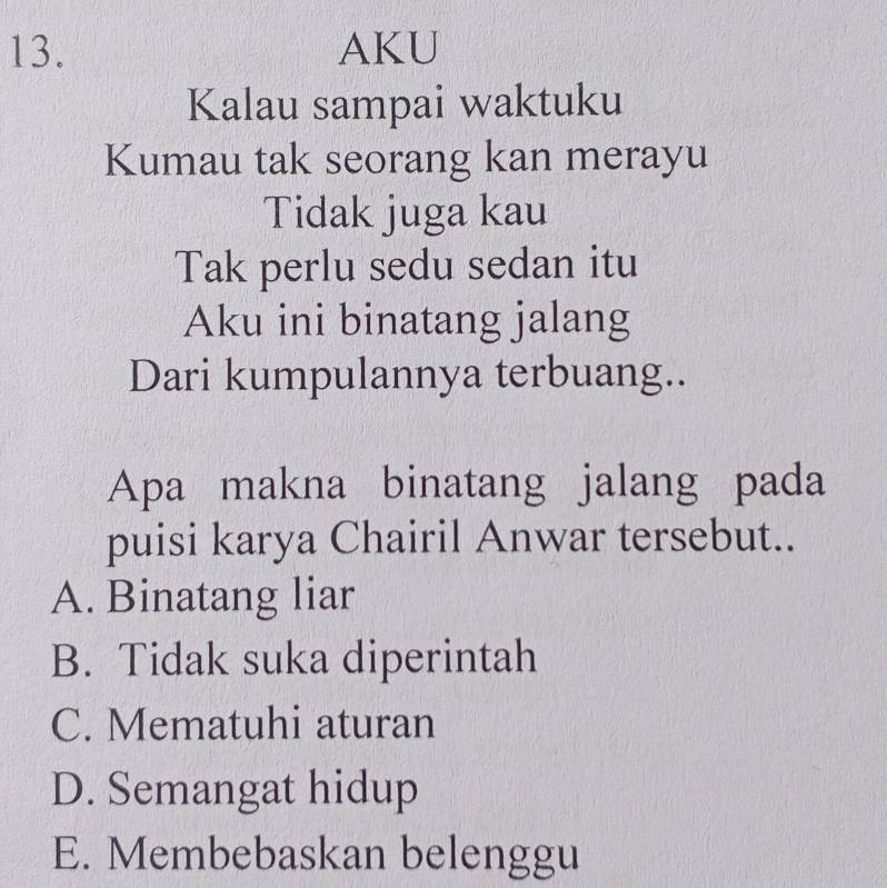 AKU
Kalau sampai waktuku
Kumau tak seorang kan merayu
Tidak juga kau
Tak perlu sedu sedan itu
Aku ini binatang jalang
Dari kumpulannya terbuang..
Apa makna binatang jalang pada
puisi karya Chairil Anwar tersebut..
A. Binatang liar
B. Tidak suka diperintah
C. Mematuhi aturan
D. Semangat hidup
E. Membebaskan belenggu