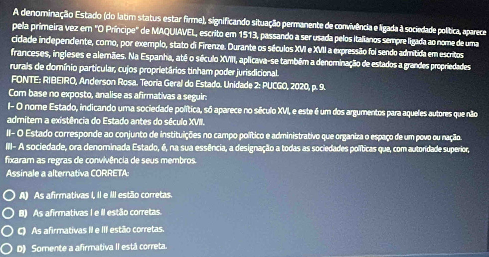 A denominação Estado (do latim status estar firme), significando situação permanente de convivência e ligada à sociedade política, aparece
pela primeira vez em "O Príncipe" de MAQUIAVEL, escrito em 1513, passando a ser usada pelos italianos sempre ligada ao nome de uma
cidade independente, como, por exemplo, stato di Firenze. Durante os séculos XVI e XVII a expressão foi sendo admitida em escritos
franceses, ingleses e alemães. Na Espanha, até o século XVIII, aplicava-se também a denominação de estados a grandes propriedades
rurais de domínio particular, cujos proprietários tinham poder jurisdicional.
FONTE: RIBEIRO, Anderson Rosa. Teoria Geral do Estado. Unidade 2: PUCGO, 2020, p. 9.
Com base no exposto, analise as afirmativas a seguir:
I- O nome Estado, indicando uma sociedade política, só aparece no século XVI, e este é um dos argumentos para aqueles autores que não
admitem a existência do Estado antes do século XVII.
II- O Estado corresponde ao conjunto de instituições no campo político e administrativo que organiza o espaço de um povo ou nação.
III- A sociedade, ora denominada Estado, é, na sua essência, a designação a todas as sociedades políticas que, com autoridade superior,
fixaram as regras de convivência de seus membros.
Assinale a alternativa CORRETA:
A) As afirmativas I, II e III estão corretas.
B) As afirmativas I e II estão corretas.
C) As afirmativas II e III estão corretas.
D) Somente a afirmativa II está correta.