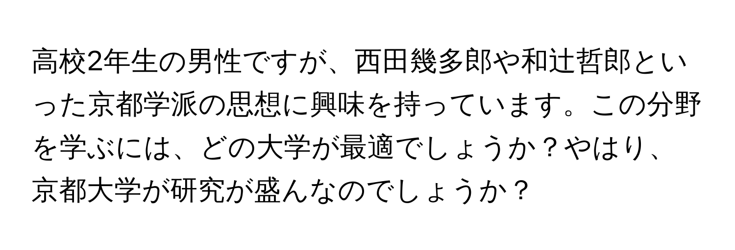 高校2年生の男性ですが、西田幾多郎や和辻哲郎といった京都学派の思想に興味を持っています。この分野を学ぶには、どの大学が最適でしょうか？やはり、京都大学が研究が盛んなのでしょうか？