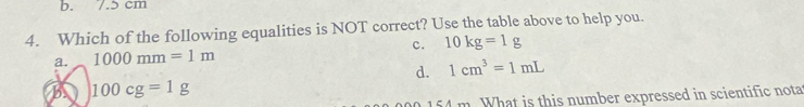 b. 7.5 cm
4. Which of the following equalities is NOT correct? Use the table above to help you.
a. 1000mm=1m c. 10kg=1g
d. 1cm^3=1mL
B 100cg=1g
154 m. What is this number expressed in scientific nota