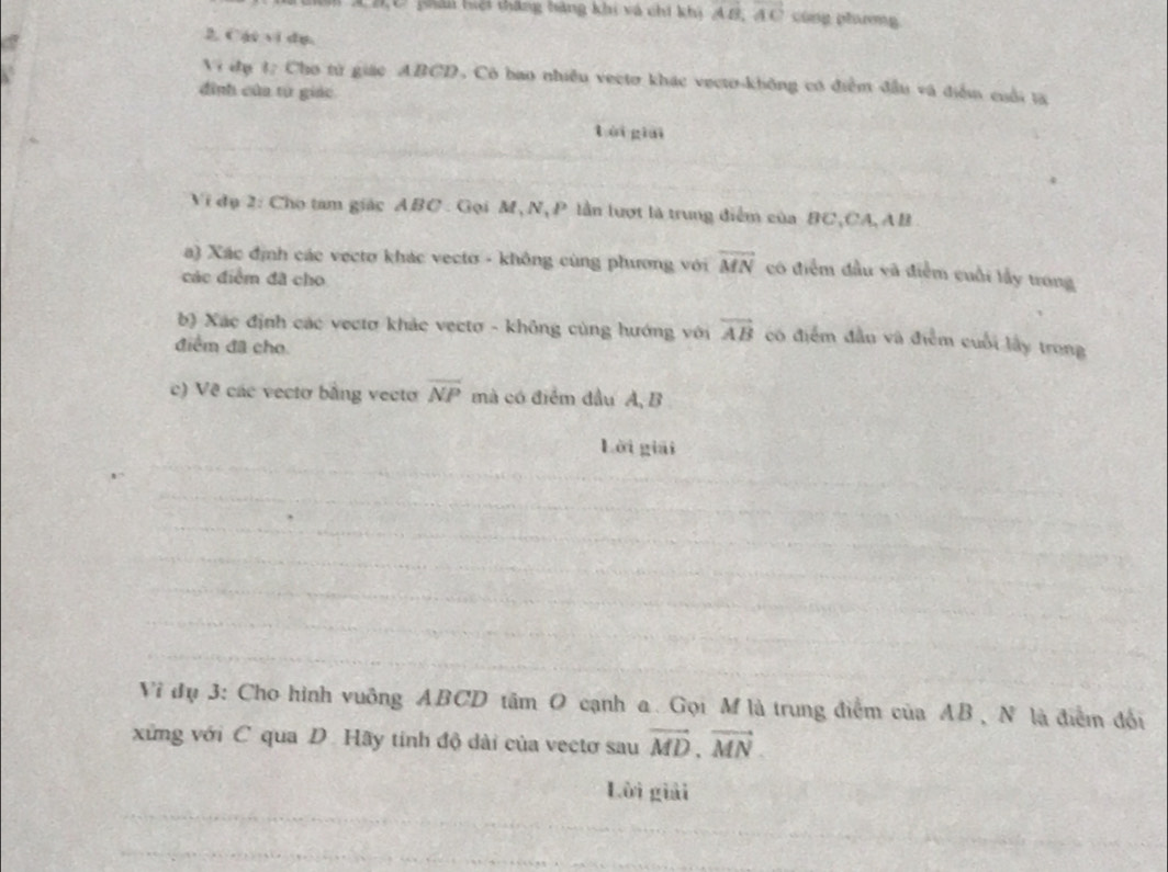 pải tiội thắng bàng khi và chi khi vector AB, vector AC cùng phương 
2. Cái vi dụ. 
Vi đụ 4; Cho từ giác ABCD, Có bao nhiều vecto khác vecto-không có điểm đầu và điễm cuối ta 
đình của từ giác 
tái giài 
Vi đụ 2: Cho tam giác ABC : Gọi M, N, P lần lượt là trung điểm của BC, CA, AB
a) Xác định các vecto khác vecto - không cùng phương với overline MN có điểm đầu vã điểm cuối lấy trong 
các điểm đã cho 
b) Xác định các vectơ khảc vectơ - không cùng hướng với vector AB có điểm đầu và điễm cuối lấy trong 
điểm đã cho 
c) Về các vectơ bằng vecto overline NP mà có điểm đầu A, B
Lời giải 
Vi đụ 3: Cho hình vuỡng ABCD tâm O cạnh a. Gọi M là trung điểm của AB , N là điểm đổi 
xứng với C qua D. Hãy tinh độ dài của vectơ sau vector MD, vector MN. 
Lời giải