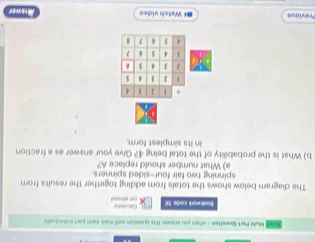 Hew Multi Part Question - when you answer this question we'll mark each part individually 
Calsulator 
Bookwork code: 5E not allown) 
The diagram below shows the totals from adding together the results from 
spinning two fair four-sided spinners. 
a) What number should replace A? 
b) What is the probability of the total being 4? Give your answer as a fraction 
in its simplest form. 
+ 1 2 3 4
1 2  4 5
2  4 5 A 
J 4 5 6
A 5 6 1 B 
Previous Watch video Answer